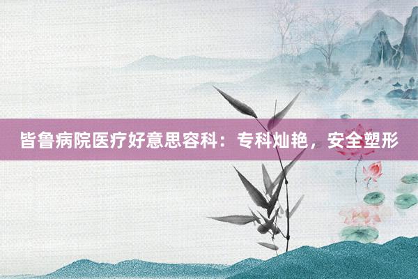 皆鲁病院医疗好意思容科：专科灿艳，安全塑形